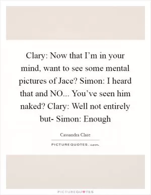 Clary: Now that I’m in your mind, want to see some mental pictures of Jace? Simon: I heard that and NO... You’ve seen him naked? Clary: Well not entirely but- Simon: Enough Picture Quote #1