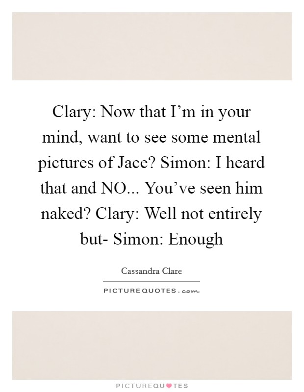 Clary: Now that I'm in your mind, want to see some mental pictures of Jace? Simon: I heard that and NO... You've seen him naked? Clary: Well not entirely but- Simon: Enough Picture Quote #1