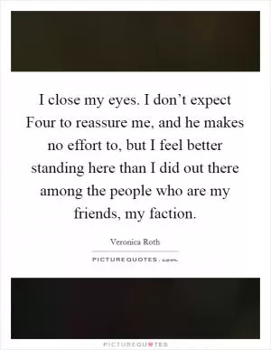 I close my eyes. I don’t expect Four to reassure me, and he makes no effort to, but I feel better standing here than I did out there among the people who are my friends, my faction Picture Quote #1