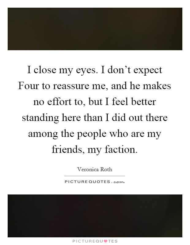 I close my eyes. I don't expect Four to reassure me, and he makes no effort to, but I feel better standing here than I did out there among the people who are my friends, my faction Picture Quote #1