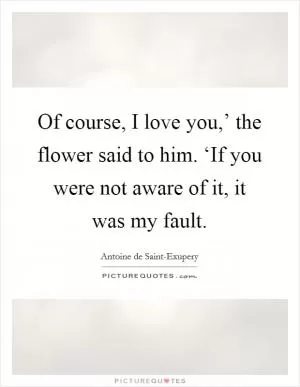Of course, I love you,’ the flower said to him. ‘If you were not aware of it, it was my fault Picture Quote #1