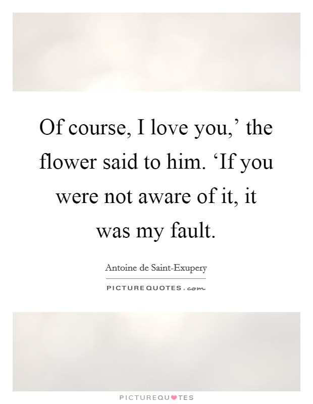 Of course, I love you,' the flower said to him. ‘If you were not aware of it, it was my fault Picture Quote #1