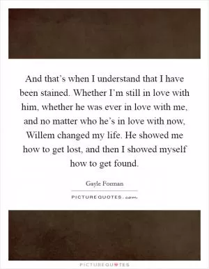 And that’s when I understand that I have been stained. Whether I’m still in love with him, whether he was ever in love with me, and no matter who he’s in love with now, Willem changed my life. He showed me how to get lost, and then I showed myself how to get found Picture Quote #1