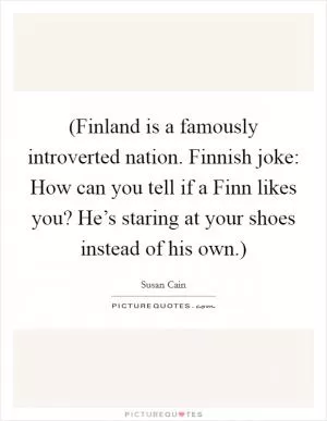 (Finland is a famously introverted nation. Finnish joke: How can you tell if a Finn likes you? He’s staring at your shoes instead of his own.) Picture Quote #1