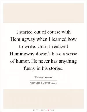 I started out of course with Hemingway when I learned how to write. Until I realized Hemingway doesn’t have a sense of humor. He never has anything funny in his stories Picture Quote #1