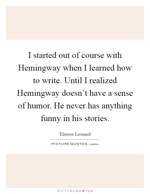 I started out of course with Hemingway when I learned how to write. Until I realized Hemingway doesn't have a sense of humor. He never has anything funny in his stories Picture Quote #1