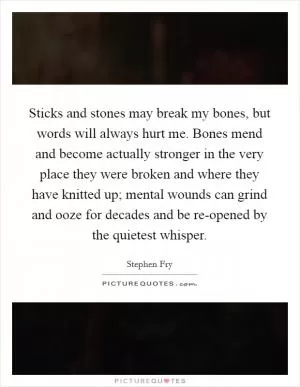 Sticks and stones may break my bones, but words will always hurt me. Bones mend and become actually stronger in the very place they were broken and where they have knitted up; mental wounds can grind and ooze for decades and be re-opened by the quietest whisper Picture Quote #1