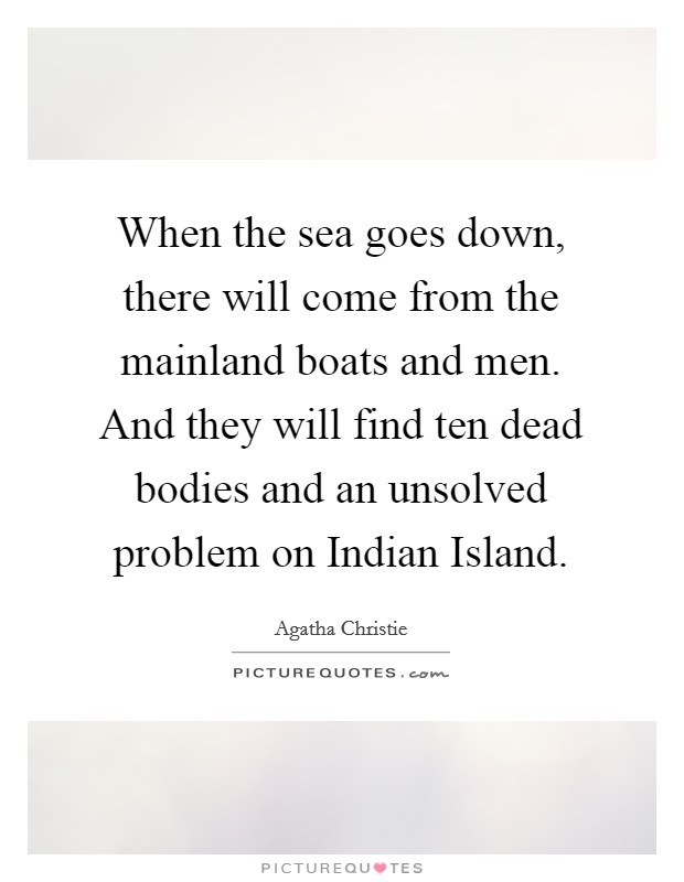 When the sea goes down, there will come from the mainland boats and men. And they will find ten dead bodies and an unsolved problem on Indian Island Picture Quote #1