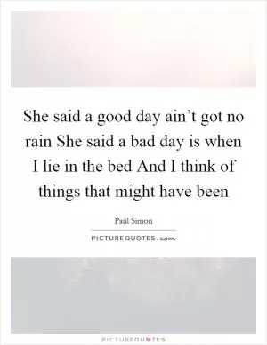 She said a good day ain’t got no rain She said a bad day is when I lie in the bed And I think of things that might have been Picture Quote #1