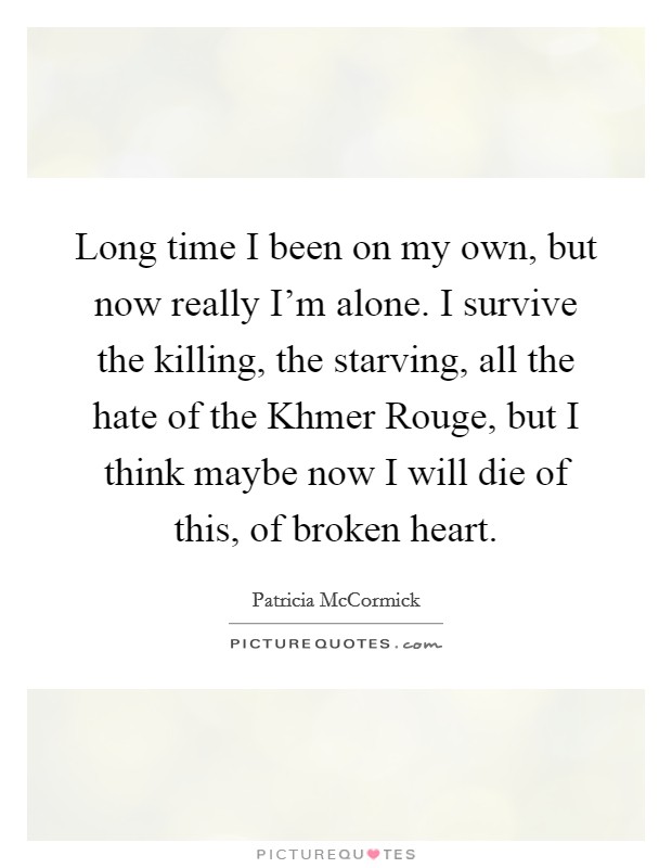 Long time I been on my own, but now really I'm alone. I survive the killing, the starving, all the hate of the Khmer Rouge, but I think maybe now I will die of this, of broken heart Picture Quote #1