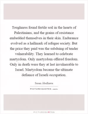 Toughness found fertile soil in the hearts of Palestinians, and the grains of resistance embedded themselves in their skin. Endurance evolved as a hallmark of refugee society. But the price they paid was the subduing of tender vulnerability. They learned to celebrate martyrdom. Only martyrdom offered freedom. Only in death were they at last invulnerable to Israel. Martyrdom became the ultimate defiance of Israeli occupation Picture Quote #1