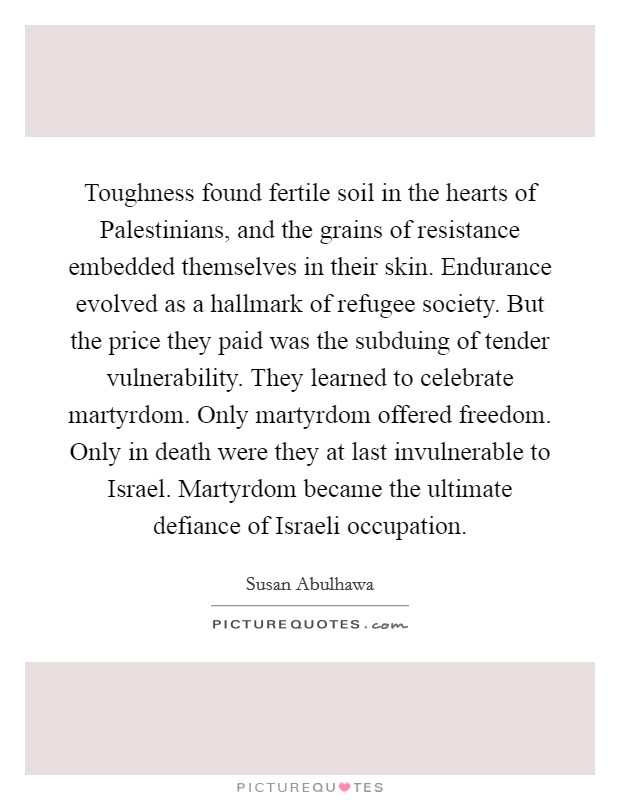 Toughness found fertile soil in the hearts of Palestinians, and the grains of resistance embedded themselves in their skin. Endurance evolved as a hallmark of refugee society. But the price they paid was the subduing of tender vulnerability. They learned to celebrate martyrdom. Only martyrdom offered freedom. Only in death were they at last invulnerable to Israel. Martyrdom became the ultimate defiance of Israeli occupation Picture Quote #1