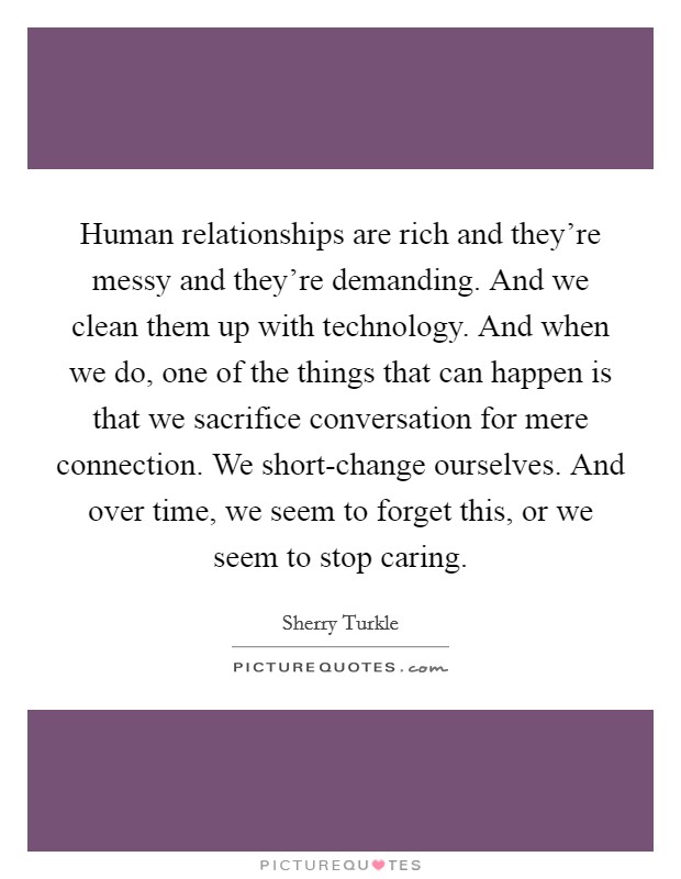Human relationships are rich and they're messy and they're demanding. And we clean them up with technology. And when we do, one of the things that can happen is that we sacrifice conversation for mere connection. We short-change ourselves. And over time, we seem to forget this, or we seem to stop caring Picture Quote #1