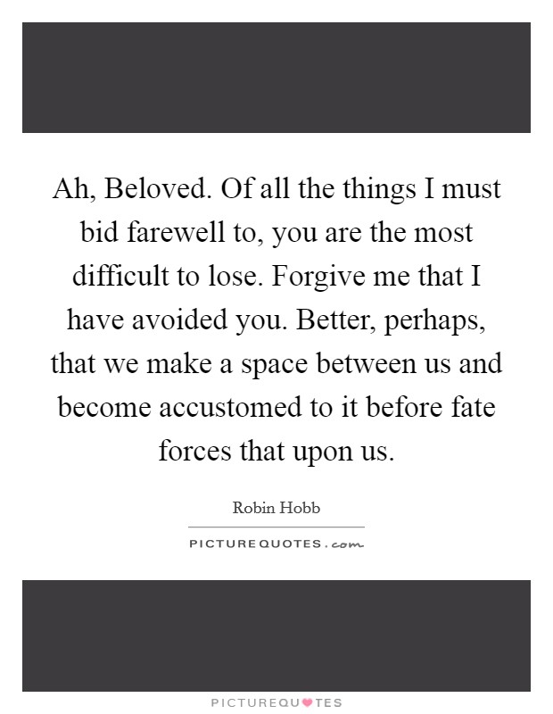 Ah, Beloved. Of all the things I must bid farewell to, you are the most difficult to lose. Forgive me that I have avoided you. Better, perhaps, that we make a space between us and become accustomed to it before fate forces that upon us Picture Quote #1