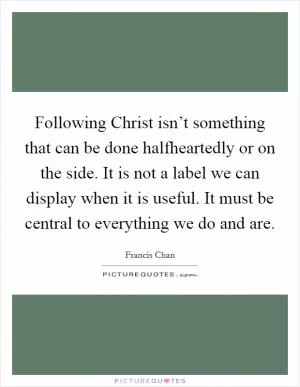 Following Christ isn’t something that can be done halfheartedly or on the side. It is not a label we can display when it is useful. It must be central to everything we do and are Picture Quote #1