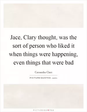 Jace, Clary thought, was the sort of person who liked it when things were happening, even things that were bad Picture Quote #1