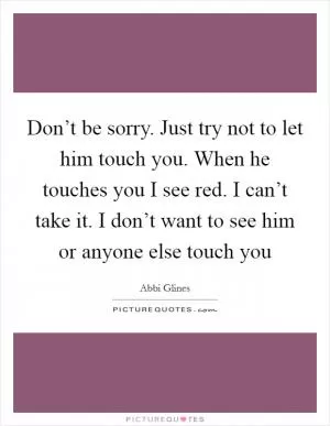 Don’t be sorry. Just try not to let him touch you. When he touches you I see red. I can’t take it. I don’t want to see him or anyone else touch you Picture Quote #1