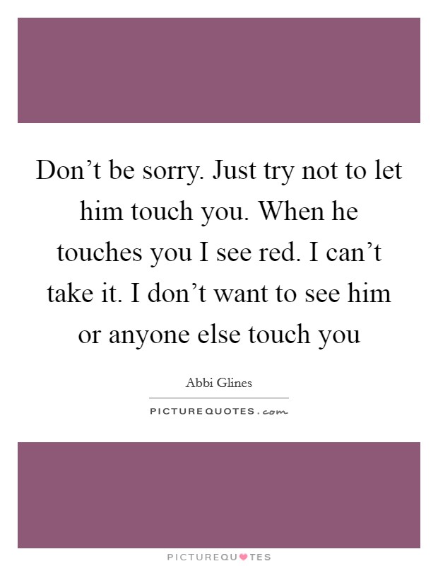 Don't be sorry. Just try not to let him touch you. When he touches you I see red. I can't take it. I don't want to see him or anyone else touch you Picture Quote #1