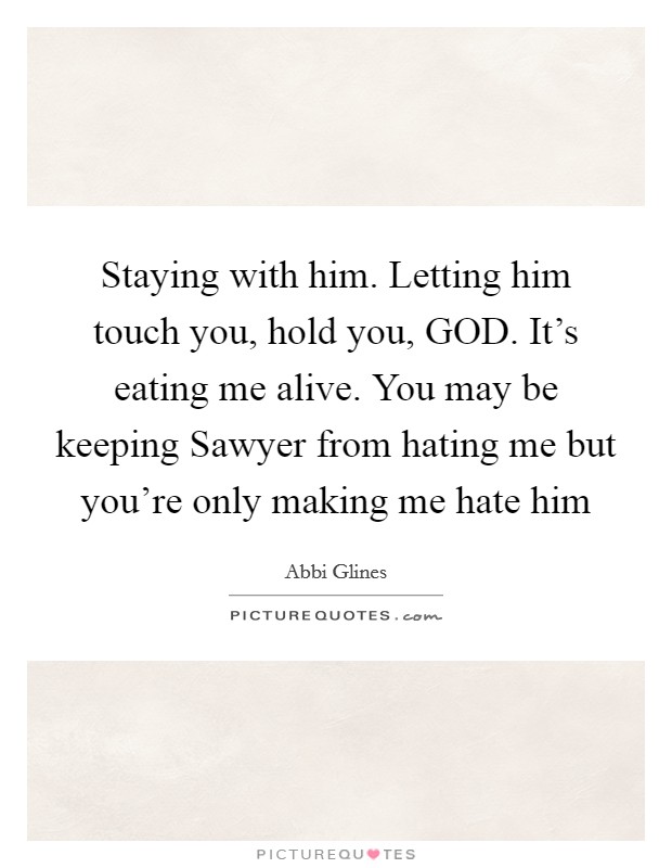 Staying with him. Letting him touch you, hold you, GOD. It's eating me alive. You may be keeping Sawyer from hating me but you're only making me hate him Picture Quote #1
