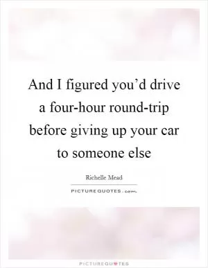 And I figured you’d drive a four-hour round-trip before giving up your car to someone else Picture Quote #1