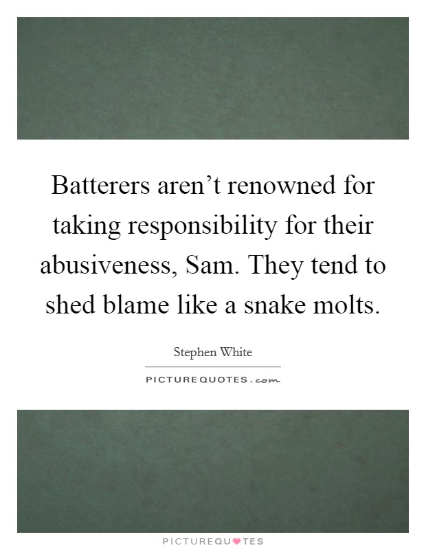 Batterers aren't renowned for taking responsibility for their abusiveness, Sam. They tend to shed blame like a snake molts Picture Quote #1