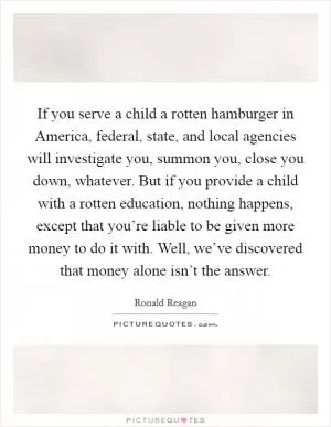 If you serve a child a rotten hamburger in America, federal, state, and local agencies will investigate you, summon you, close you down, whatever. But if you provide a child with a rotten education, nothing happens, except that you’re liable to be given more money to do it with. Well, we’ve discovered that money alone isn’t the answer Picture Quote #1