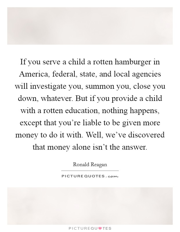 If you serve a child a rotten hamburger in America, federal, state, and local agencies will investigate you, summon you, close you down, whatever. But if you provide a child with a rotten education, nothing happens, except that you're liable to be given more money to do it with. Well, we've discovered that money alone isn't the answer Picture Quote #1