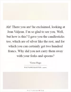 Ah! There you are! he exclaimed, looking at Jean Valjean. I’m so glad to see you. Well, but how is this? I gave you the candlesticks too, which are of silver like the rest, and for which you can certainly get two hundred francs. Why did you not carry them away with your forks and spoons? Picture Quote #1