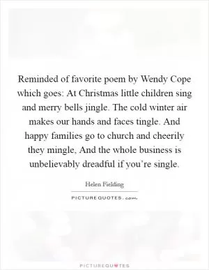 Reminded of favorite poem by Wendy Cope which goes: At Christmas little children sing and merry bells jingle. The cold winter air makes our hands and faces tingle. And happy families go to church and cheerily they mingle, And the whole business is unbelievably dreadful if you’re single Picture Quote #1