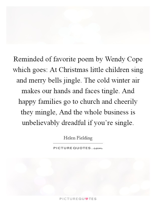 Reminded of favorite poem by Wendy Cope which goes: At Christmas little children sing and merry bells jingle. The cold winter air makes our hands and faces tingle. And happy families go to church and cheerily they mingle, And the whole business is unbelievably dreadful if you're single Picture Quote #1