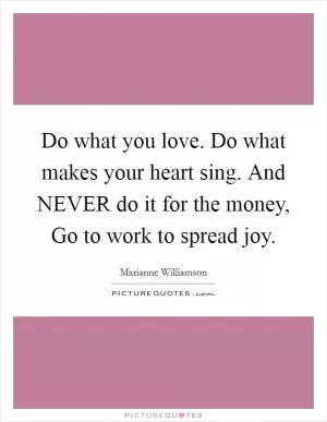 Do what you love. Do what makes your heart sing. And NEVER do it for the money, Go to work to spread joy Picture Quote #1