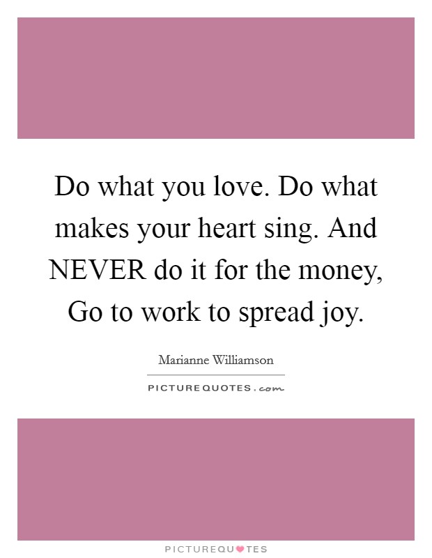 Do what you love. Do what makes your heart sing. And NEVER do it for the money, Go to work to spread joy Picture Quote #1