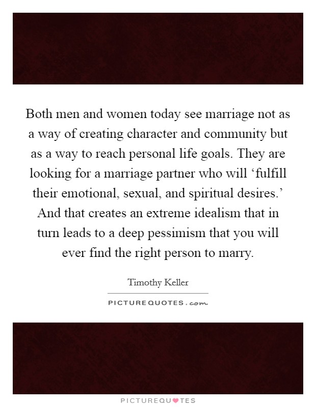 Both men and women today see marriage not as a way of creating character and community but as a way to reach personal life goals. They are looking for a marriage partner who will ‘fulfill their emotional, sexual, and spiritual desires.' And that creates an extreme idealism that in turn leads to a deep pessimism that you will ever find the right person to marry Picture Quote #1