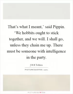 That’s what I meant,’ said Pippin. ‘We hobbits ought to stick together, and we will. I shall go, unless they chain me up. There must be someone with intelligence in the party Picture Quote #1