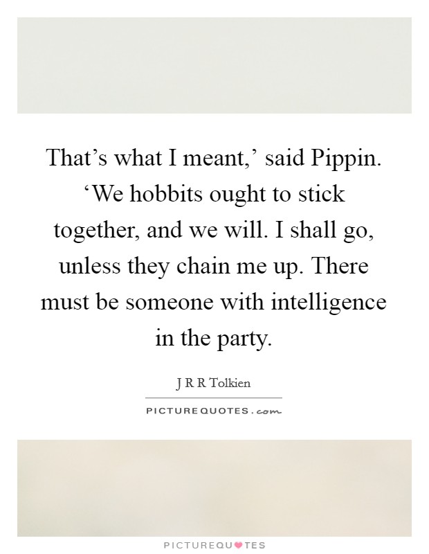 That's what I meant,' said Pippin. ‘We hobbits ought to stick together, and we will. I shall go, unless they chain me up. There must be someone with intelligence in the party Picture Quote #1