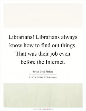 Librarians! Librarians always know how to find out things. That was their job even before the Internet Picture Quote #1