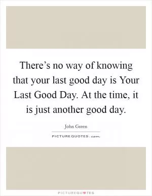 There’s no way of knowing that your last good day is Your Last Good Day. At the time, it is just another good day Picture Quote #1
