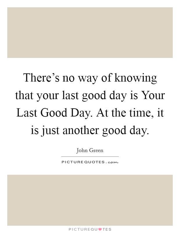 There's no way of knowing that your last good day is Your Last Good Day. At the time, it is just another good day Picture Quote #1