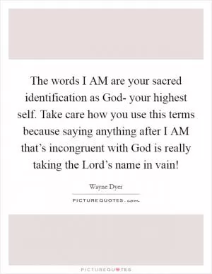 The words I AM are your sacred identification as God- your highest self. Take care how you use this terms because saying anything after I AM that’s incongruent with God is really taking the Lord’s name in vain! Picture Quote #1