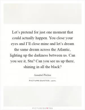 Let’s pretend for just one moment that could actually happen. You close your eyes and I’ll close mine and let’s dream the same dream across the Atlantic, lighting up the darkness between us. Can you see it, Stu? Can you see us up there, shining in all the black? Picture Quote #1