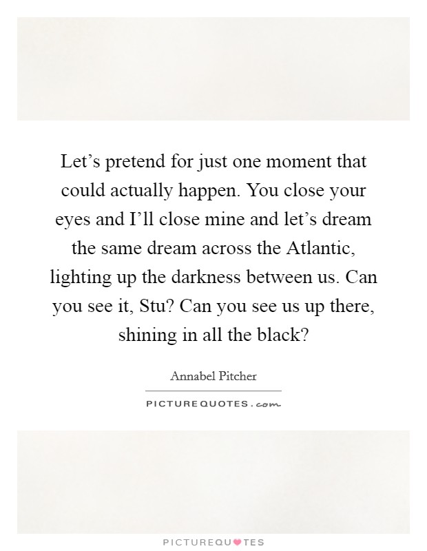 Let's pretend for just one moment that could actually happen. You close your eyes and I'll close mine and let's dream the same dream across the Atlantic, lighting up the darkness between us. Can you see it, Stu? Can you see us up there, shining in all the black? Picture Quote #1