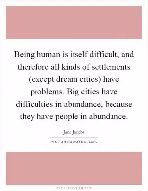 Being human is itself difficult, and therefore all kinds of settlements (except dream cities) have problems. Big cities have difficulties in abundance, because they have people in abundance Picture Quote #1