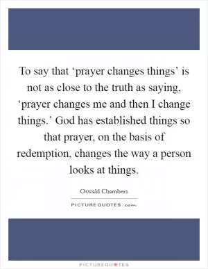 To say that ‘prayer changes things’ is not as close to the truth as saying, ‘prayer changes me and then I change things.’ God has established things so that prayer, on the basis of redemption, changes the way a person looks at things Picture Quote #1