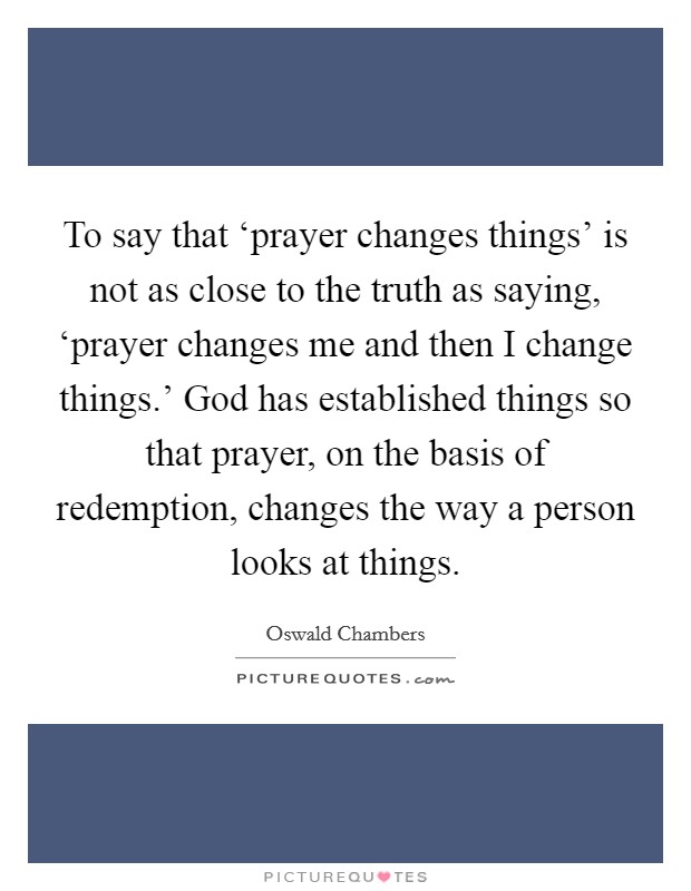 To say that ‘prayer changes things' is not as close to the truth as saying, ‘prayer changes me and then I change things.' God has established things so that prayer, on the basis of redemption, changes the way a person looks at things Picture Quote #1