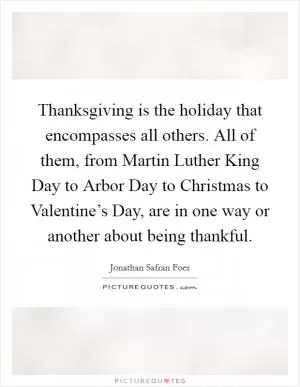 Thanksgiving is the holiday that encompasses all others. All of them, from Martin Luther King Day to Arbor Day to Christmas to Valentine’s Day, are in one way or another about being thankful Picture Quote #1