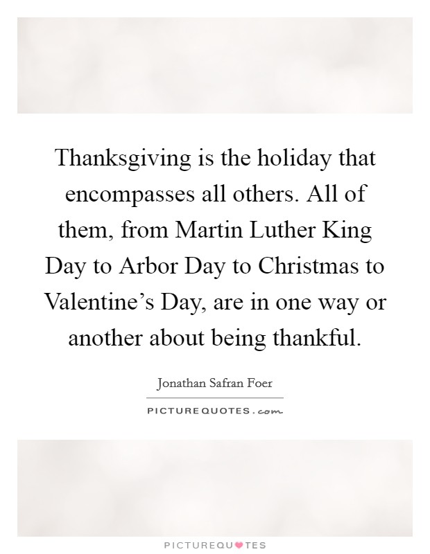 Thanksgiving is the holiday that encompasses all others. All of them, from Martin Luther King Day to Arbor Day to Christmas to Valentine's Day, are in one way or another about being thankful Picture Quote #1
