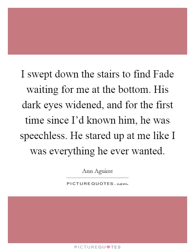 I swept down the stairs to find Fade waiting for me at the bottom. His dark eyes widened, and for the first time since I'd known him, he was speechless. He stared up at me like I was everything he ever wanted Picture Quote #1