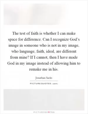 The test of faith is whether I can make space for difference. Can I recognize God’s image in someone who is not in my image, who language, faith, ideal, are different from mine? If I cannot, then I have made God in my image instead of allowing him to remake me in his Picture Quote #1