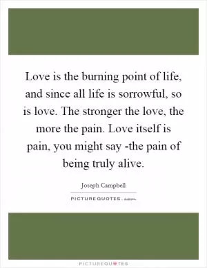 Love is the burning point of life, and since all life is sorrowful, so is love. The stronger the love, the more the pain. Love itself is pain, you might say -the pain of being truly alive Picture Quote #1