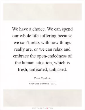 We have a choice. We can spend our whole life suffering because we can’t relax with how things really are, or we can relax and embrace the open-endedness of the human situation, which is fresh, unfixated, unbiased Picture Quote #1